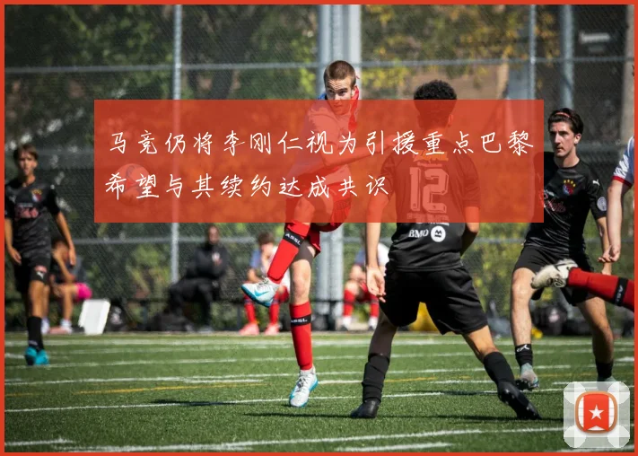 马竞仍将李刚仁视为引援重点巴黎希望与其续约达成共识