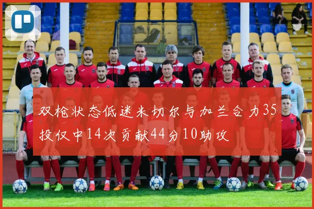 双枪状态低迷米切尔与加兰合力35投仅中14次贡献44分10助攻