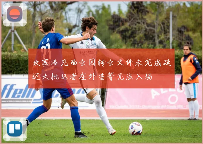 坎塞洛见面会因转会文件未完成延迟大批记者在外苦等无法入场