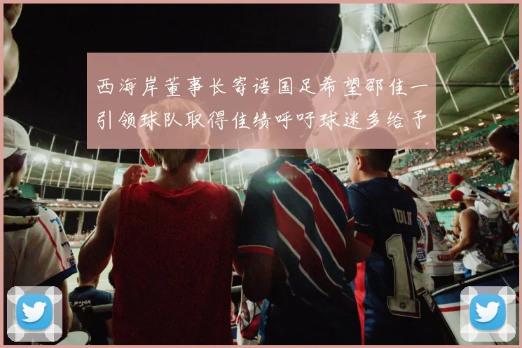 西海岸董事长寄语国足希望邵佳一引领球队取得佳绩呼吁球迷多给予包容与支持
