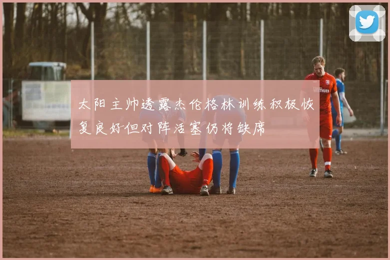 太阳主帅透露杰伦格林训练积极恢复良好但对阵活塞仍将缺席