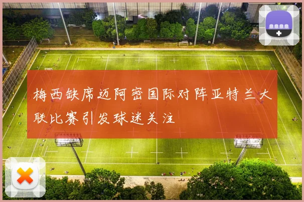 梅西缺席迈阿密国际对阵亚特兰大联比赛引发球迷关注