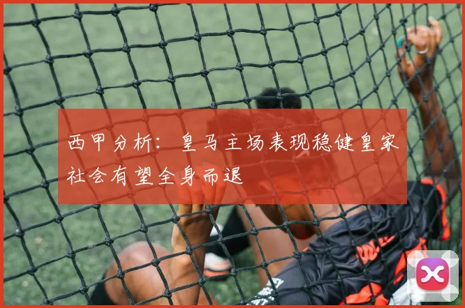 西甲分析：皇马主场表现稳健皇家社会有望全身而退