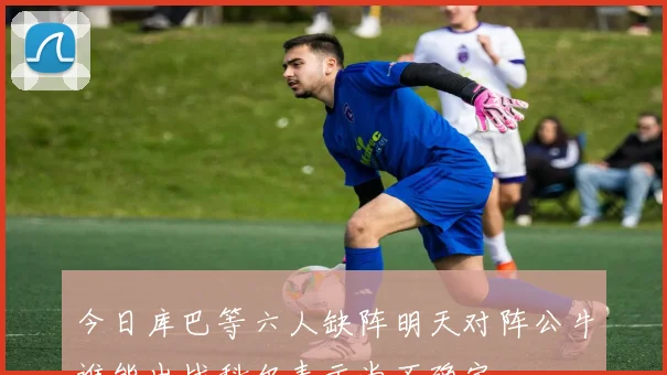 今日库巴等六人缺阵明天对阵公牛谁能出战科尔表示尚不确定