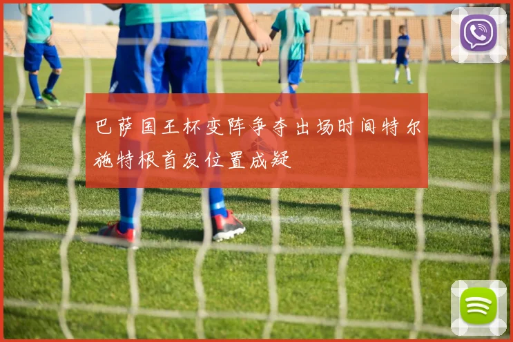 巴萨国王杯变阵争夺出场时间特尔施特根首发位置成疑