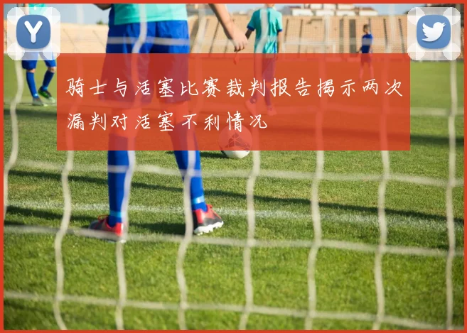 骑士与活塞比赛裁判报告揭示两次漏判对活塞不利情况