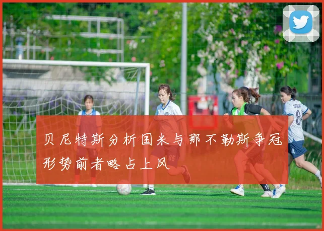 贝尼特斯分析国米与那不勒斯争冠形势前者略占上风