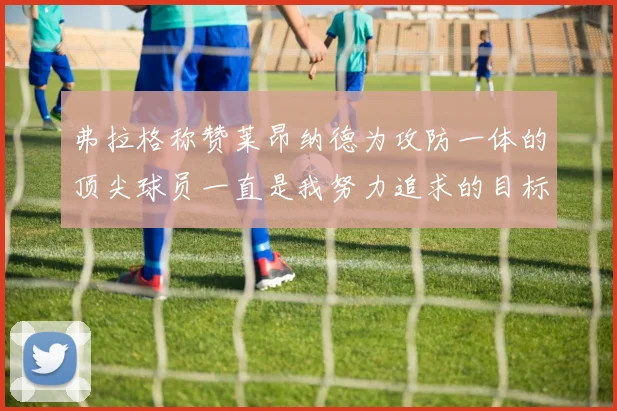 弗拉格称赞莱昂纳德为攻防一体的顶尖球员一直是我努力追求的目标
