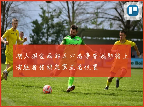 湖人掘金西部五六名争夺战即将上演胜者将锁定第五名位置