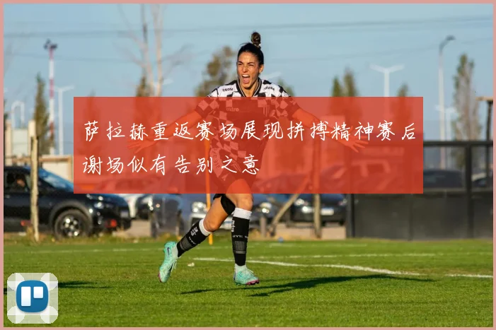 萨拉赫重返赛场展现拼搏精神赛后谢场似有告别之意