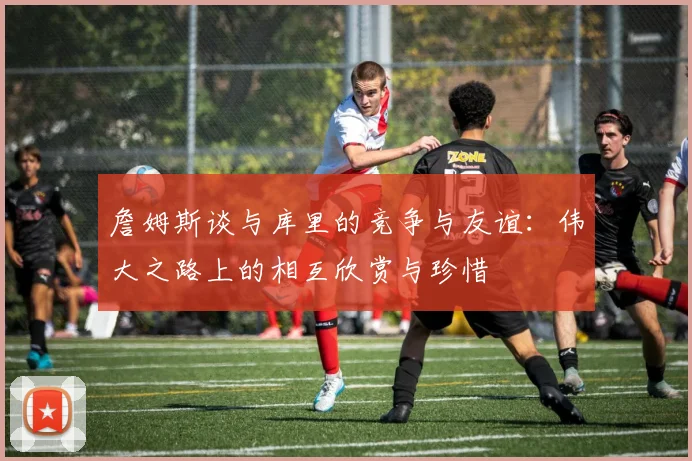 詹姆斯谈与库里的竞争与友谊：伟大之路上的相互欣赏与珍惜