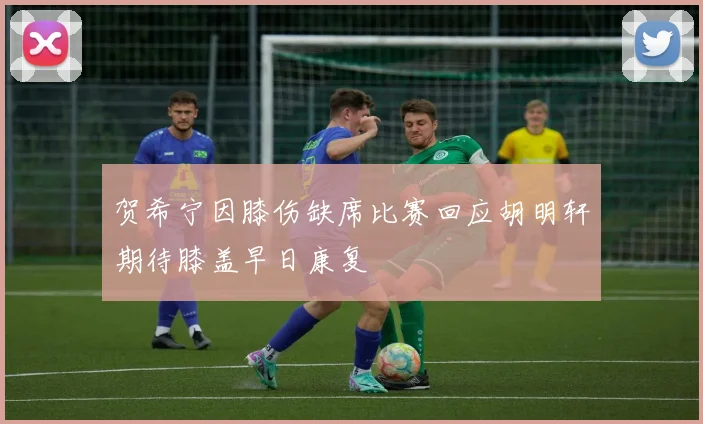 贺希宁因膝伤缺席比赛回应胡明轩期待膝盖早日康复