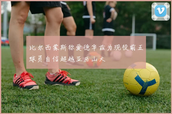 比尔西蒙斯称爱德华兹为现役前五球员自信超越亚历山大
