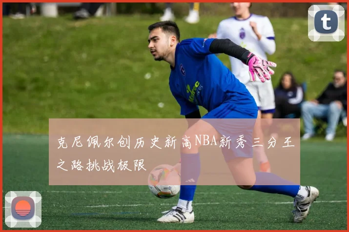 克尼佩尔创历史新高NBA新秀三分王之路挑战极限