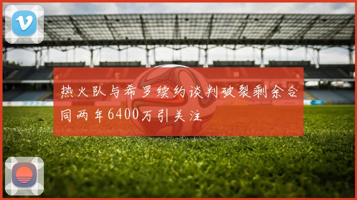 热火队与希罗续约谈判破裂剩余合同两年6400万引关注