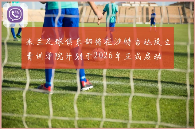 米兰足球俱乐部将在沙特吉达设立青训学院计划于2026年正式启动
