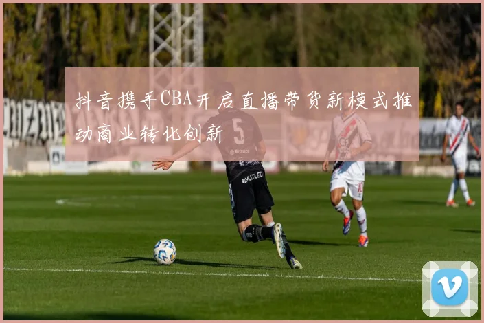 抖音携手CBA开启直播带货新模式推动商业转化创新