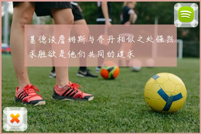 基德谈詹姆斯与乔丹相似之处强烈求胜欲是他们共同的追求