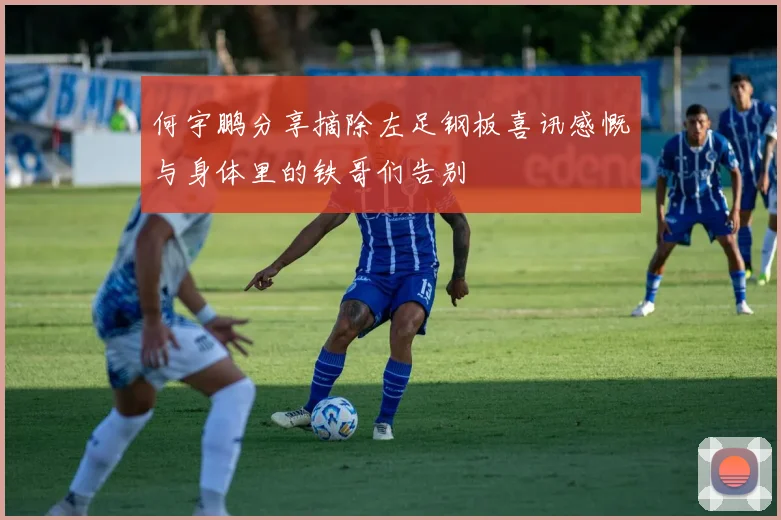 何宇鹏分享摘除左足钢板喜讯感慨与身体里的铁哥们告别