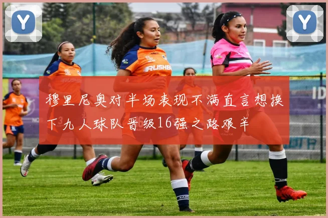 穆里尼奥对半场表现不满直言想换下九人球队晋级16强之路艰辛