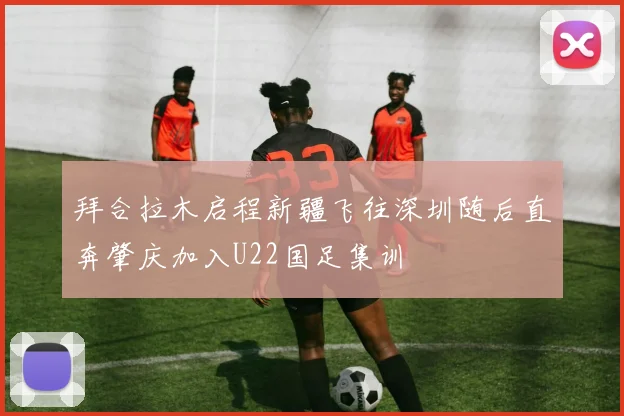 拜合拉木启程新疆飞往深圳随后直奔肇庆加入U22国足集训