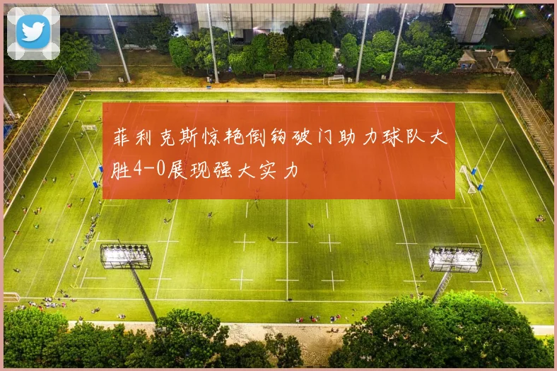 菲利克斯惊艳倒钩破门助力球队大胜4-0展现强大实力